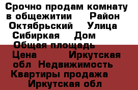 Срочно продам комнату в общежитии!  › Район ­ Октябрьский  › Улица ­ Сибиркая  › Дом ­ 27 › Общая площадь ­ 18 › Цена ­ 950 - Иркутская обл. Недвижимость » Квартиры продажа   . Иркутская обл.